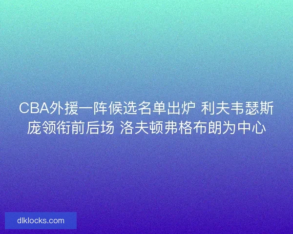 CBA外援一阵候选名单出炉 利夫韦瑟斯庞领衔前后场 洛夫顿弗格布朗为中心 CBA外援一阵候选名单出炉 利夫韦瑟斯庞领衔前后场 洛夫顿弗格布朗为中心