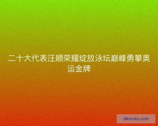 二十大代表汪顺荣耀绽放泳坛巅峰勇攀奥运金牌