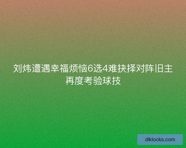 刘炜遭遇幸福烦恼6选4难抉择对阵旧主再度考验球技
