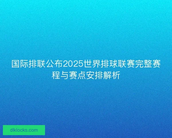 国际排联公布2025世界排球联赛完整赛程与赛点安排解析