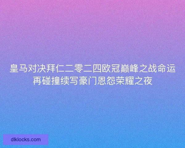 皇马对决拜仁二零二四欧冠巅峰之战命运再碰撞续写豪门恩怨荣耀之夜