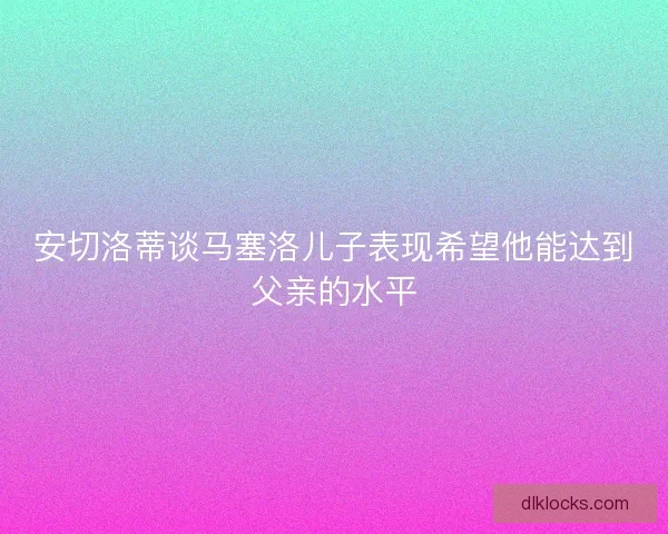 安切洛蒂谈马塞洛儿子表现希望他能达到父亲的水平