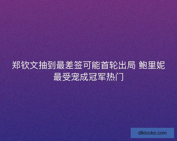 郑钦文抽到最差签可能首轮出局 鲍里妮最受宠成冠军热门