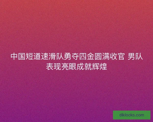 中国短道速滑队勇夺四金圆满收官 男队表现亮眼成就辉煌