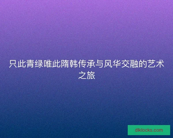 只此青绿唯此隋韩传承与风华交融的艺术之旅