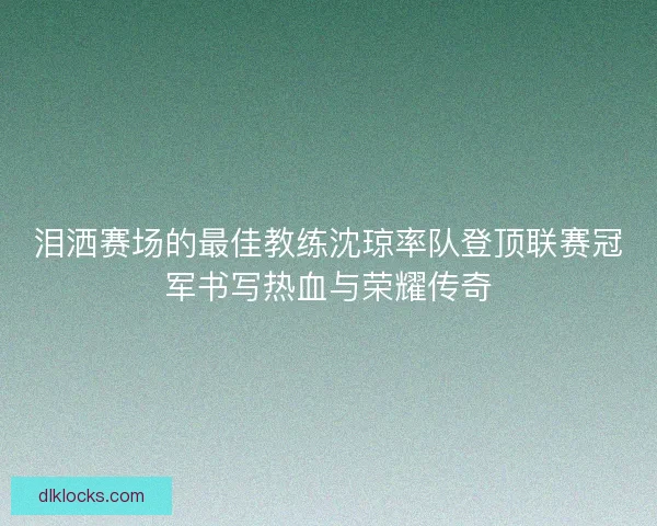 泪洒赛场的最佳教练沈琼率队登顶联赛冠军书写热血与荣耀传奇