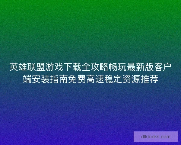 英雄联盟游戏下载全攻略畅玩最新版客户端安装指南免费高速稳定资源推荐