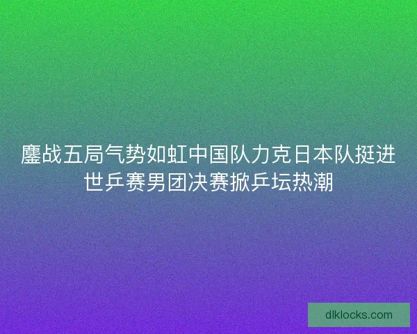 鏖战五局气势如虹中国队力克日本队挺进世乒赛男团决赛掀乒坛热潮