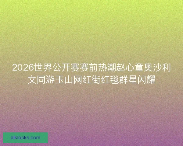 2026世界公开赛赛前热潮赵心童奥沙利文同游玉山网红街红毯群星闪耀