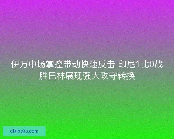 伊万中场掌控带动快速反击 印尼1比0战胜巴林展现强大攻守转换