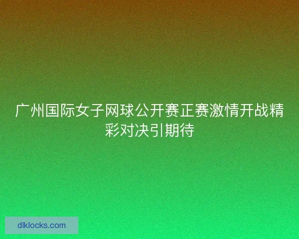 广州国际女子网球公开赛正赛激情开战精彩对决引期待