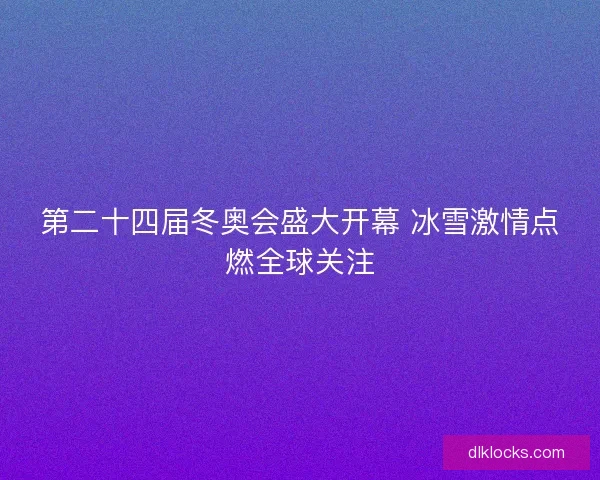 第二十四届冬奥会盛大开幕 冰雪激情点燃全球关注