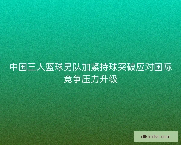 中国三人篮球男队加紧持球突破应对国际竞争压力升级 中国三人篮球男队加紧持球突破应对国际竞争压力升级