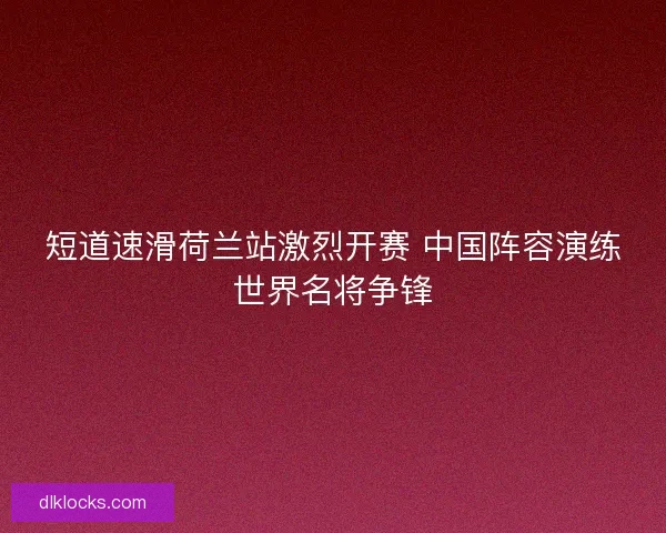 短道速滑荷兰站激烈开赛 中国阵容演练世界名将争锋 短道速滑荷兰站激烈开赛 中国阵容演练世界名将争锋