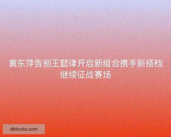 黄东萍告别王懿律开启新组合携手新搭档继续征战赛场 黄东萍告别王懿律开启新组合携手新搭档继续征战赛场