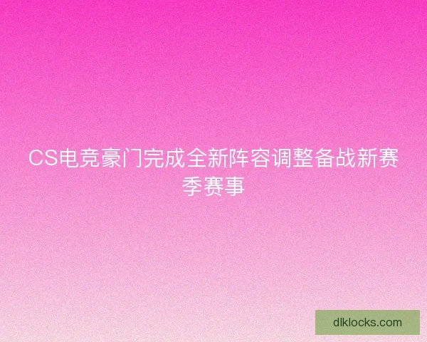 CS电竞豪门完成全新阵容调整备战新赛季赛事 CS电竞豪门完成全新阵容调整备战新赛季赛事
