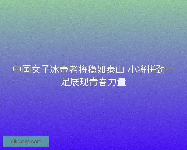 中国女子冰壶老将稳如泰山 小将拼劲十足展现青春力量 中国女子冰壶老将稳如泰山 小将拼劲十足展现青春力量
