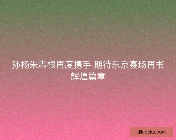 孙杨朱志根再度携手 期待东京赛场再书辉煌篇章 孙杨朱志根再度携手 期待东京赛场再书辉煌篇章
