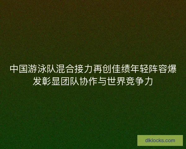 中国游泳队混合接力再创佳绩年轻阵容爆发彰显团队协作与世界竞争力 中国游泳队混合接力再创佳绩年轻阵容爆发彰显团队协作与世界竞争力