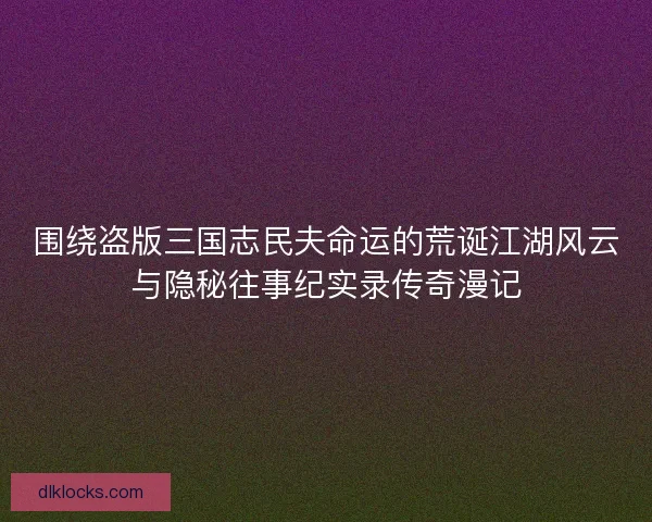 围绕盗版三国志民夫命运的荒诞江湖风云与隐秘往事纪实录传奇漫记 围绕盗版三国志民夫命运的荒诞江湖风云与隐秘往事纪实录传奇漫记