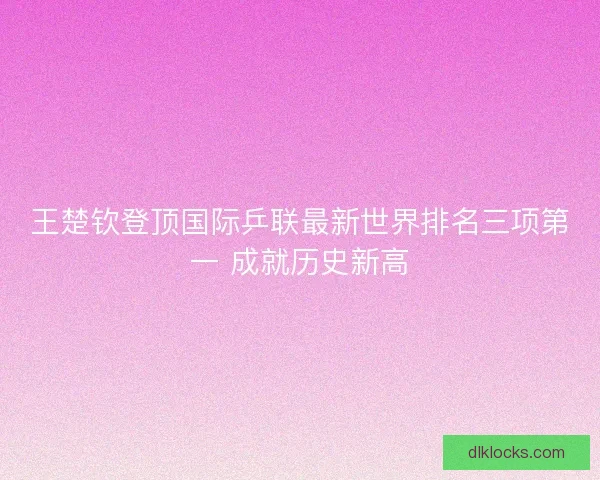 王楚钦登顶国际乒联最新世界排名三项第一 成就历史新高