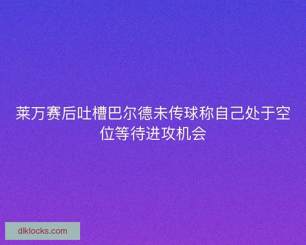 莱万赛后吐槽巴尔德未传球称自己处于空位等待进攻机会