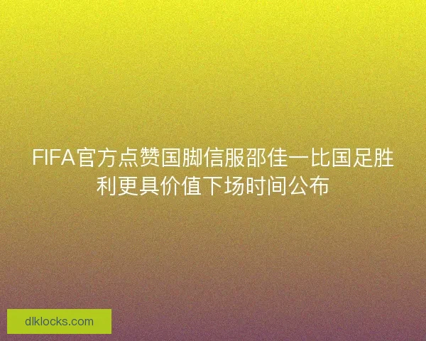 FIFA官方点赞国脚信服邵佳一比国足胜利更具价值下场时间公布 FIFA官方点赞国脚信服邵佳一比国足胜利更具价值下场时间公布