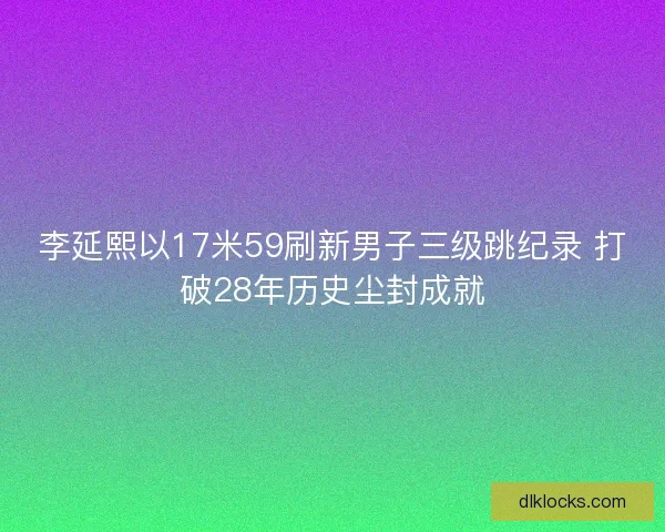 李延熙以17米59刷新男子三级跳纪录 打破28年历史尘封成就 李延熙以17米59刷新男子三级跳纪录 打破28年历史尘封成就